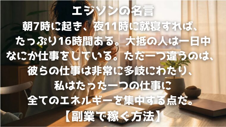 エジソンの名言：朝7時に起き、夜11時に就寝すれば、たっぷり16時間ある。大抵の人は一日中なにか仕事をしている。ただ一つ違うのは、彼らの仕事は非常に多岐にわたり、私はたった一つの仕事に全てのエネルギーを集中する点だ。【副業で稼ぐ方法】
