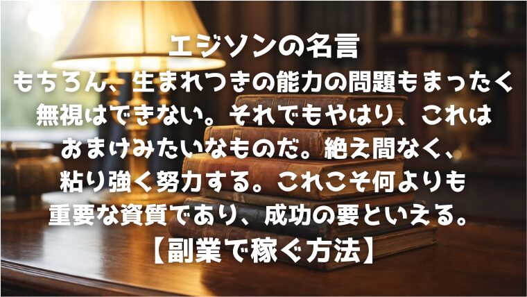 エジソンの名言：もちろん、生まれつきの能力の問題もまったく無視はできない。それでもやはり、これはおまけみたいなものだ。絶え間なく、粘り強く努力する。これこそ何よりも重要な資質であり、成功の要といえる。【副業で稼ぐ方法】