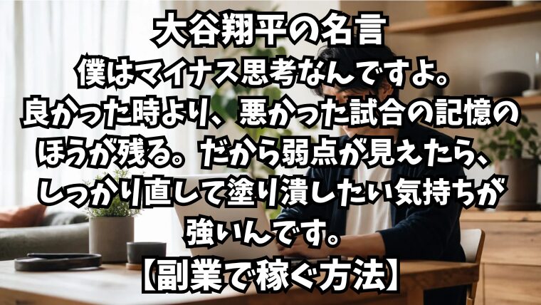 大谷翔平の名言：僕はマイナス思考なんですよ。良かった時より、悪かった試合の記憶のほうが残る。だから弱点が見えたら、しっかり直して塗り潰したい気持ちが強いんです。【副業で稼ぐ方法】